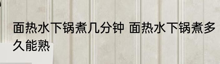 面热水下锅煮几分钟 面热水下锅煮多久能熟