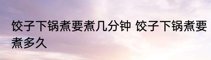 饺子下锅煮要煮几分钟 饺子下锅煮要煮多久