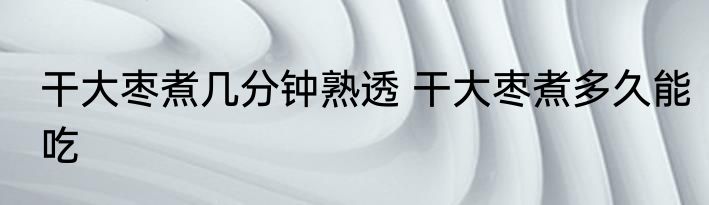 干大枣煮几分钟熟透 干大枣煮多久能吃