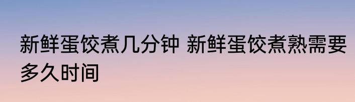 新鲜蛋饺煮几分钟 新鲜蛋饺煮熟需要多久时间