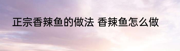 正宗香辣鱼的做法 香辣鱼怎么做
