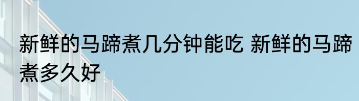 新鲜的马蹄煮几分钟能吃 新鲜的马蹄煮多久好