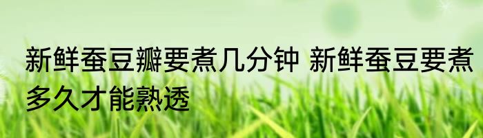 新鲜蚕豆瓣要煮几分钟 新鲜蚕豆要煮多久才能熟透