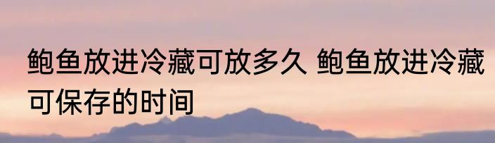 鲍鱼放进冷藏可放多久 鲍鱼放进冷藏可保存的时间