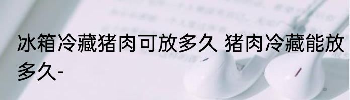 冰箱冷藏猪肉可放多久 猪肉冷藏能放多久-