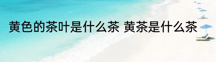 黄色的茶叶是什么茶 黄茶是什么茶