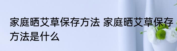 家庭晒艾草保存方法 家庭晒艾草保存方法是什么