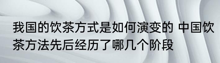 我国的饮茶方式是如何演变的 中国饮茶方法先后经历了哪几个阶段