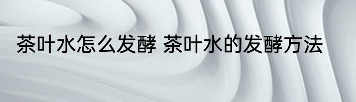 茶叶水怎么发酵 茶叶水的发酵方法