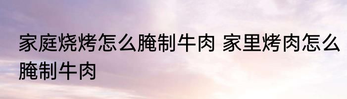 家庭烧烤怎么腌制牛肉 家里烤肉怎么腌制牛肉