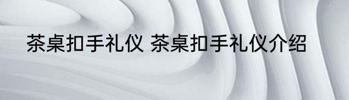 茶桌扣手礼仪 茶桌扣手礼仪介绍