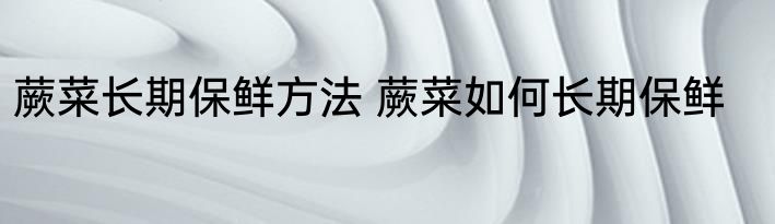 蕨菜长期保鲜方法 蕨菜如何长期保鲜