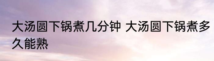 大汤圆下锅煮几分钟 大汤圆下锅煮多久能熟
