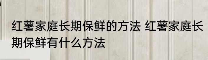 红薯家庭长期保鲜的方法 红薯家庭长期保鲜有什么方法