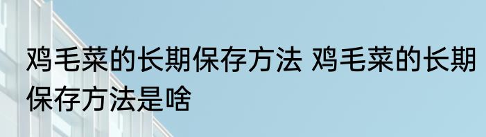 鸡毛菜的长期保存方法 鸡毛菜的长期保存方法是啥