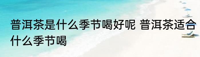 普洱茶是什么季节喝好呢 普洱茶适合什么季节喝