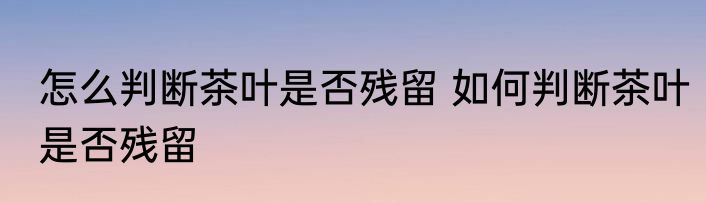 怎么判断茶叶是否残留 如何判断茶叶是否残留