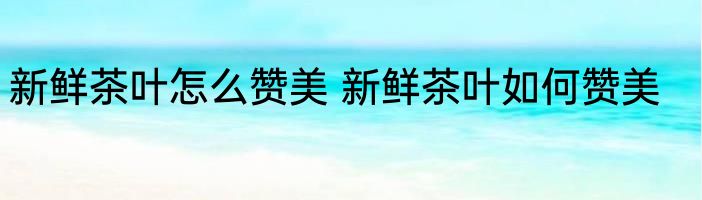 新鲜茶叶怎么赞美 新鲜茶叶如何赞美