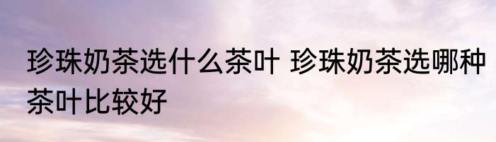 珍珠奶茶选什么茶叶 珍珠奶茶选哪种茶叶比较好