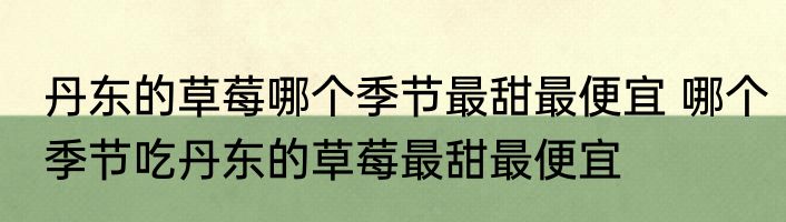 丹东的草莓哪个季节最甜最便宜 哪个季节吃丹东的草莓最甜最便宜