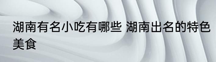湖南有名小吃有哪些 湖南出名的特色美食