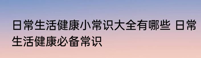 日常生活健康小常识大全有哪些 日常生活健康必备常识