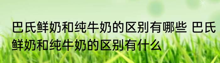 巴氏鲜奶和纯牛奶的区别有哪些 巴氏鲜奶和纯牛奶的区别有什么