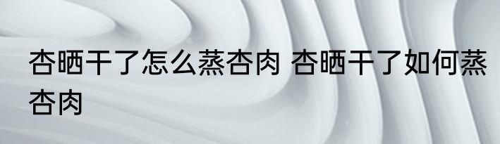 杏晒干了怎么蒸杏肉 杏晒干了如何蒸杏肉