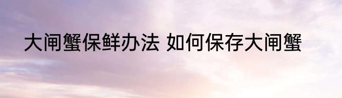 大闸蟹保鲜办法 如何保存大闸蟹