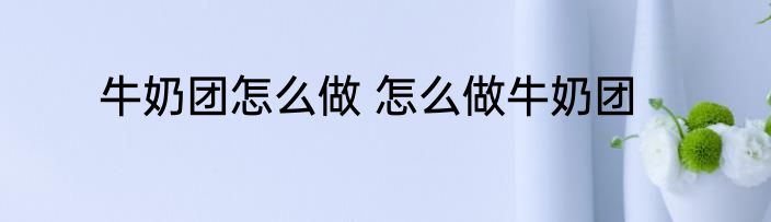 牛奶团怎么做 怎么做牛奶团