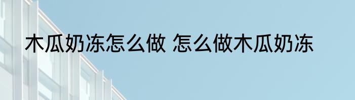 木瓜奶冻怎么做 怎么做木瓜奶冻