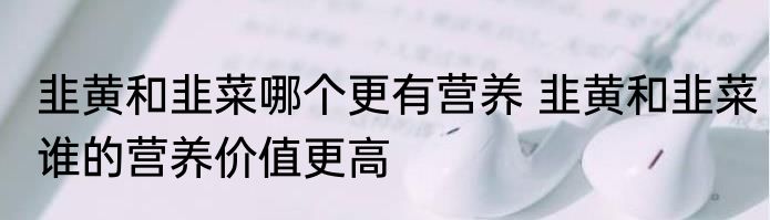 韭黄和韭菜哪个更有营养 韭黄和韭菜谁的营养价值更高