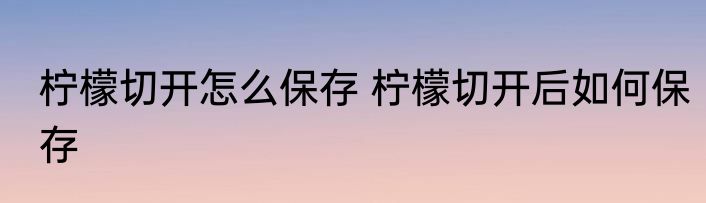 柠檬切开怎么保存 柠檬切开后如何保存