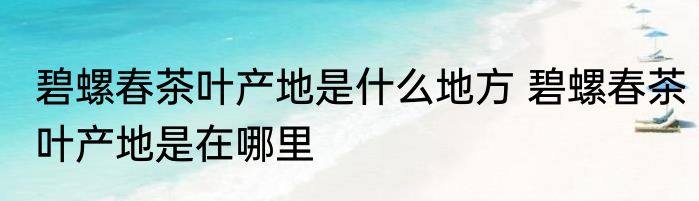 碧螺春茶叶产地是什么地方 碧螺春茶叶产地是在哪里