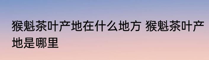 猴魁茶叶产地在什么地方 猴魁茶叶产地是哪里