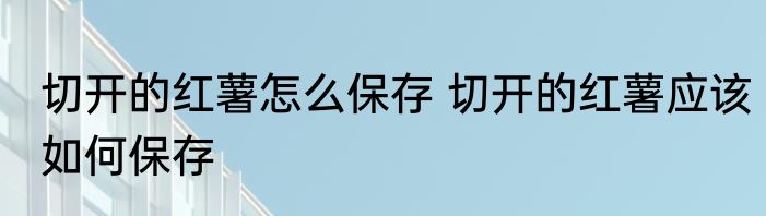 切开的红薯怎么保存 切开的红薯应该如何保存