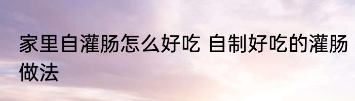 家里自灌肠怎么好吃 自制好吃的灌肠做法