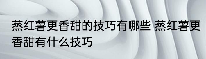 蒸红薯更香甜的技巧有哪些 蒸红薯更香甜有什么技巧