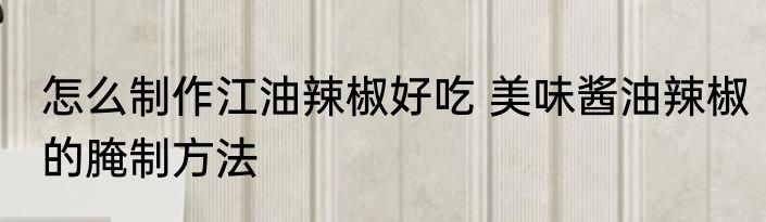 怎么制作江油辣椒好吃 美味酱油辣椒的腌制方法