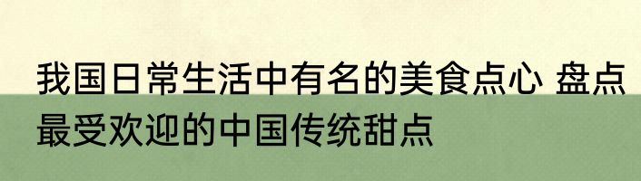 我国日常生活中有名的美食点心 盘点最受欢迎的中国传统甜点