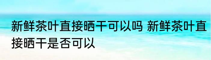 新鲜茶叶直接晒干可以吗 新鲜茶叶直接晒干是否可以