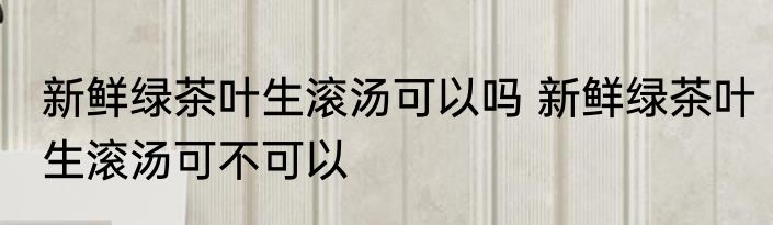 新鲜绿茶叶生滚汤可以吗 新鲜绿茶叶生滚汤可不可以