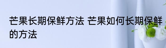 芒果长期保鲜方法 芒果如何长期保鲜的方法
