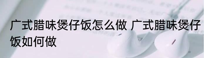 广式腊味煲仔饭怎么做 广式腊味煲仔饭如何做