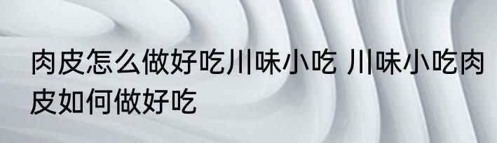 肉皮怎么做好吃川味小吃 川味小吃肉皮如何做好吃