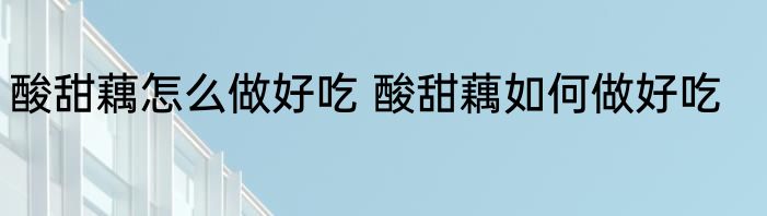 酸甜藕怎么做好吃 酸甜藕如何做好吃