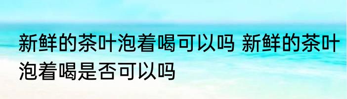 新鲜的茶叶泡着喝可以吗 新鲜的茶叶泡着喝是否可以吗