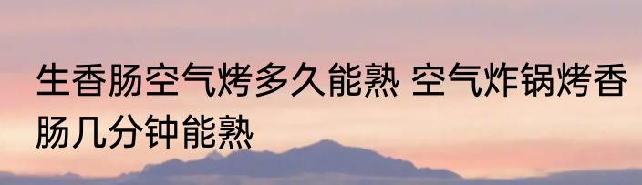 生香肠空气烤多久能熟 空气炸锅烤香肠几分钟能熟