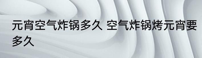 元宵空气炸锅多久 空气炸锅烤元宵要多久