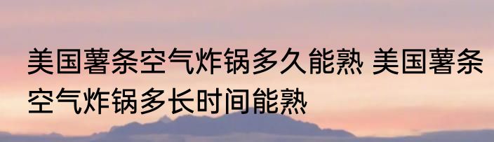 美国薯条空气炸锅多久能熟 美国薯条空气炸锅多长时间能熟